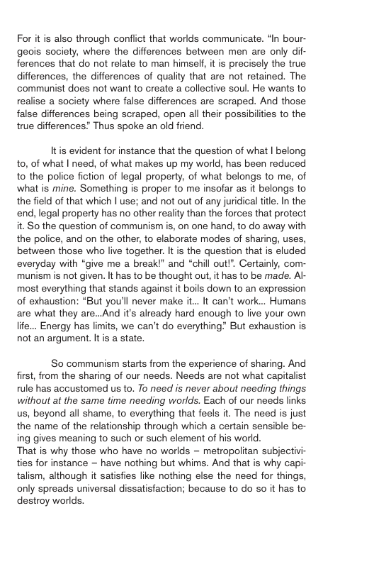 For it is also through conflict that worlds communicate. “In bour- geois society, where the differences between men are only dif- ferences that do not relate to man himself, it is precisely the true diferences, the differences of quality that are not retained. The communist does not want to create a collective soul. He wants to realise a society where false differences are scraped. And those false differences being scraped, open all their possibilities to the true differences! Thus spoke an old friend. Itis evident for instance that the question of what | belong to, of what | need, of what makes up my world, has been reduced to the police fiction of legal property, of what belongs to me, of what is mine. Something is proper to me insofar as it belongs to the field of that which | use; and not out of any juridical title. In the end, legal property has no other reality than the forces that protect it. So the question of communism is, on one hand, to do away with the police, and on the other, to elaborate modes of sharing, uses, between those who live together. It is the question that is eluded everyday with “give me a break!" and “chill outl”. Certainly, com- munism is not given. It has to be thought out, it has to be made. Al- most everything that stands against it boils down to an expression of exhaustion: “But you’ll never make i... It can’t work... Humans are what they are...And it’s already hard enough to live your own life.. Energy has limits, we can’t do everything” But exhaustion is not an argument. It is a state. So communism starts from the experience of sharing. And first, from the sharing of our needs. Needs are not what capitalist rule has accustomed us to. To need is never about needing things without at the same time needing worlds. Each of our needs links us, beyond all shame, to everything that feels it. The need is just the name of the relationship through which a certain sensible be- ing gives meaning to such or such element of his world. That is why those who have no worlds - metropolitan subjectivi- ties for instance — have nothing but whims. And that is why capi- talism, although it satisfies lie nothing else the need for things, only spreads universal dissatisfaction; because to do so it has to destroy worlds,